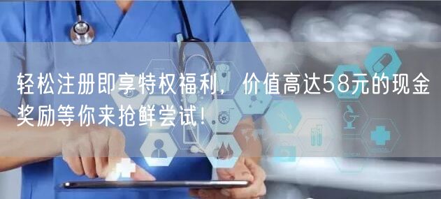 轻松注册即享特权福利，价值高达58元的现金奖励等你来抢鲜尝试