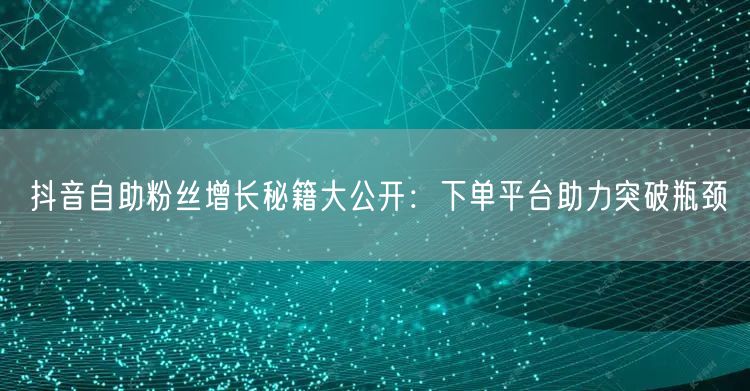 抖音自助粉丝增长秘籍大公开：下单平台助力突破瓶颈